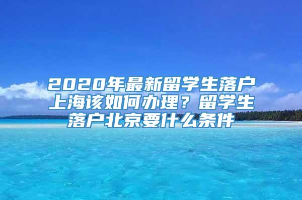 2020年最新留学生落户上海该如何办理？留学生落户北京要什么条件