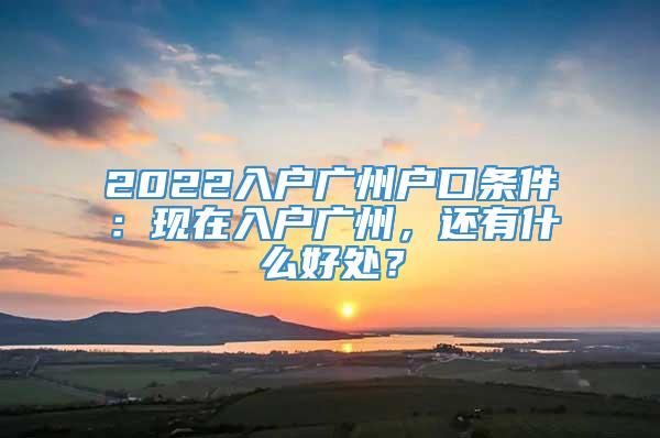 2022入户广州户口条件：现在入户广州，还有什么好处？