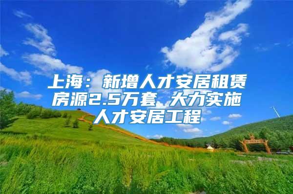 上海：新增人才安居租赁房源2.5万套 大力实施人才安居工程