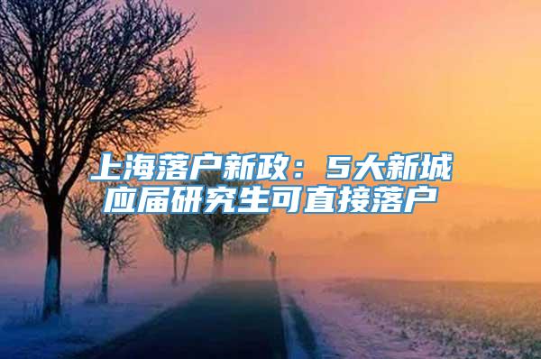 上海落户新政：5大新城应届研究生可直接落户