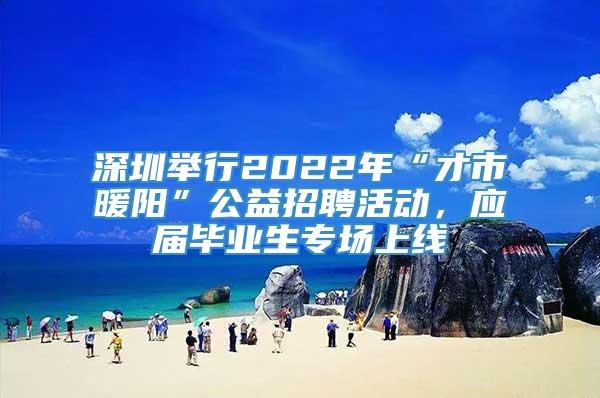 深圳举行2022年“才市暖阳”公益招聘活动，应届毕业生专场上线