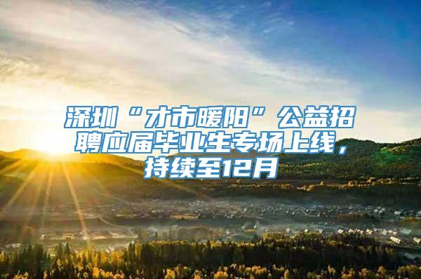 深圳“才市暖阳”公益招聘应届毕业生专场上线，持续至12月