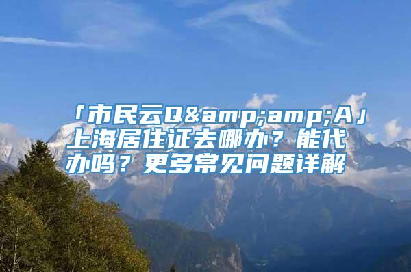 「市民云Q&amp;A」上海居住证去哪办？能代办吗？更多常见问题详解→