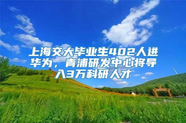 上海交大毕业生402人进华为，青浦研发中心将导入3万科研人才