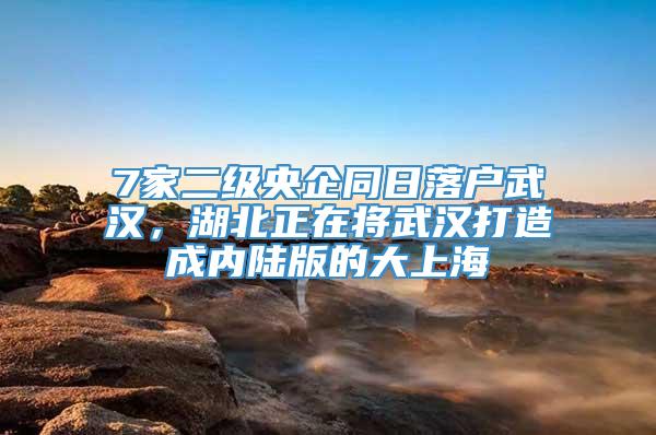 7家二级央企同日落户武汉，湖北正在将武汉打造成内陆版的大上海