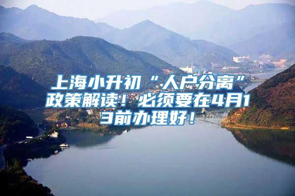 上海小升初“人户分离”政策解读！必须要在4月13前办理好！