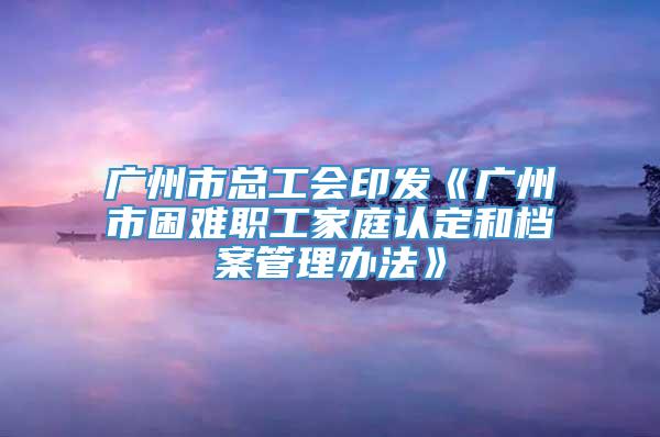 广州市总工会印发《广州市困难职工家庭认定和档案管理办法》
