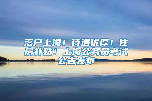 落户上海！待遇优厚！住房补贴！上海公务员考试公告发布