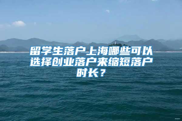 留学生落户上海哪些可以选择创业落户来缩短落户时长？