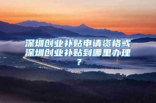 深圳创业补贴申请资格或深圳创业补贴到哪里办理？