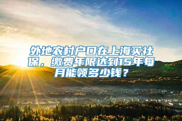 外地农村户口在上海买社保，缴费年限达到15年每月能领多少钱？