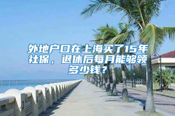 外地户口在上海买了15年社保，退休后每月能够领多少钱？