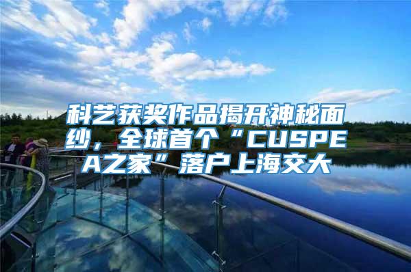科艺获奖作品揭开神秘面纱，全球首个“CUSPEA之家”落户上海交大