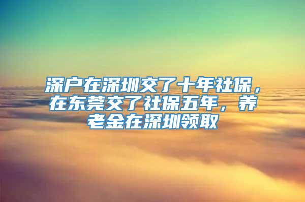 深户在深圳交了十年社保，在东莞交了社保五年，养老金在深圳领取