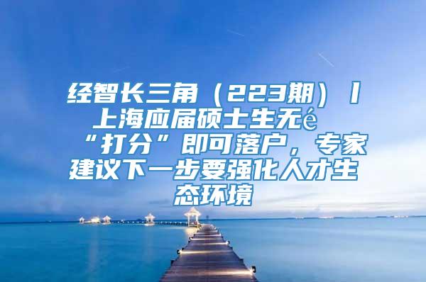 经智长三角（223期）丨 上海应届硕士生无需“打分”即可落户，专家建议下一步要强化人才生态环境