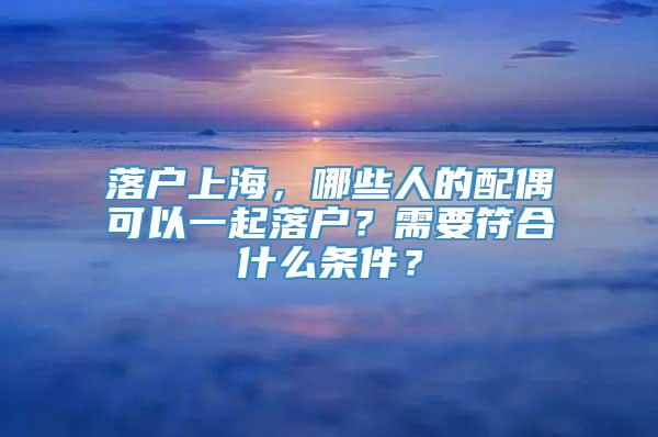 落户上海，哪些人的配偶可以一起落户？需要符合什么条件？