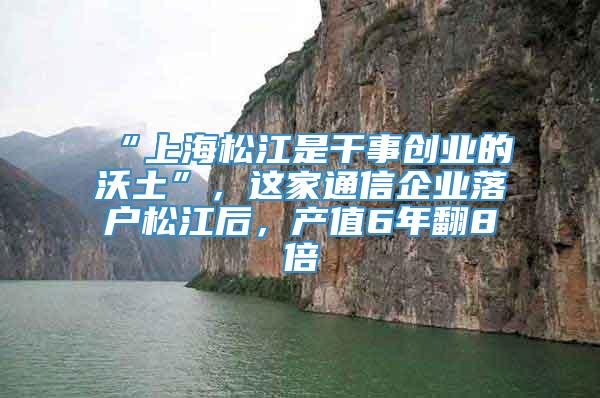 “上海松江是干事创业的沃土”，这家通信企业落户松江后，产值6年翻8倍