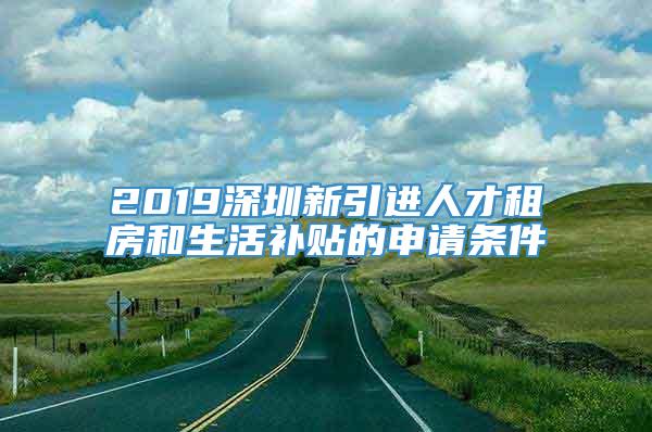 2019深圳新引进人才租房和生活补贴的申请条件