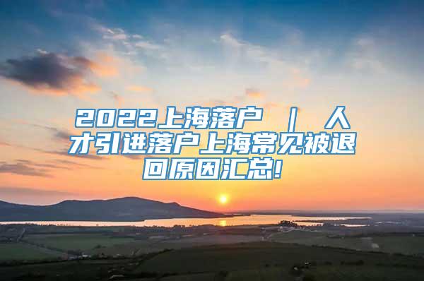 2022上海落户 ｜ 人才引进落户上海常见被退回原因汇总!