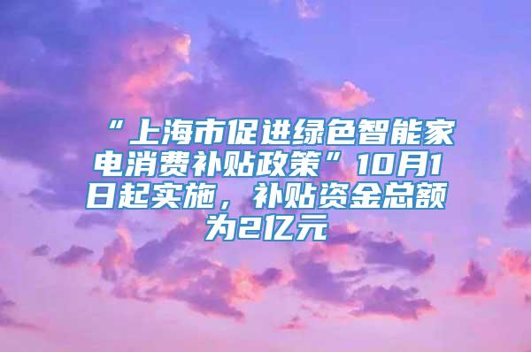 “上海市促进绿色智能家电消费补贴政策”10月1日起实施，补贴资金总额为2亿元