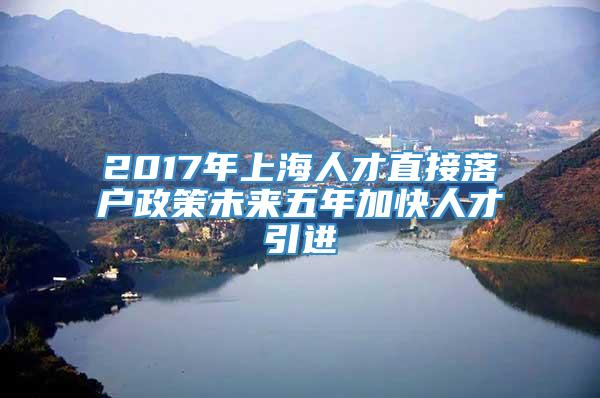 2017年上海人才直接落户政策未来五年加快人才引进
