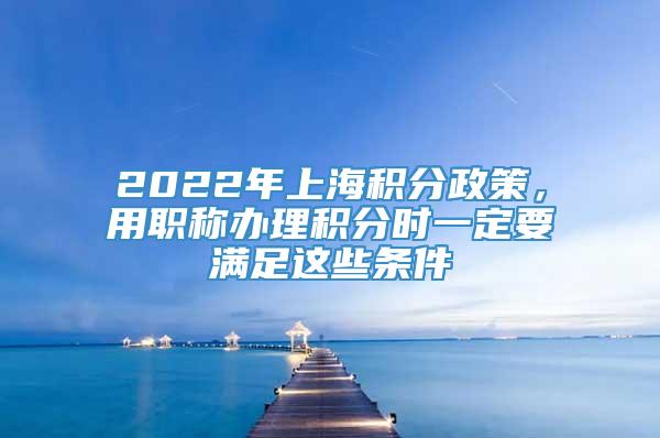 2022年上海积分政策，用职称办理积分时一定要满足这些条件