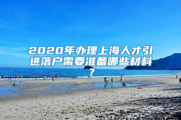2020年办理上海人才引进落户需要准备哪些材料？