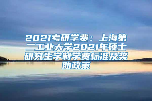 2021考研学费：上海第二工业大学2021年硕士研究生学制学费标准及奖助政策