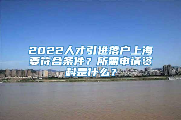 2022人才引进落户上海要符合条件？所需申请资料是什么？