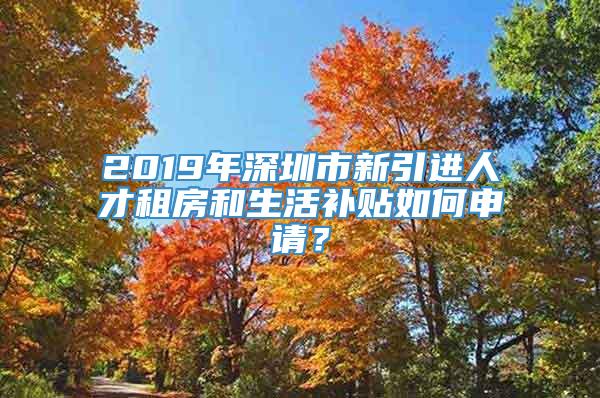 2019年深圳市新引进人才租房和生活补贴如何申请？