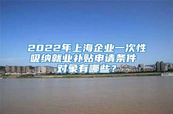 2022年上海企业一次性吸纳就业补贴申请条件 对象有哪些？