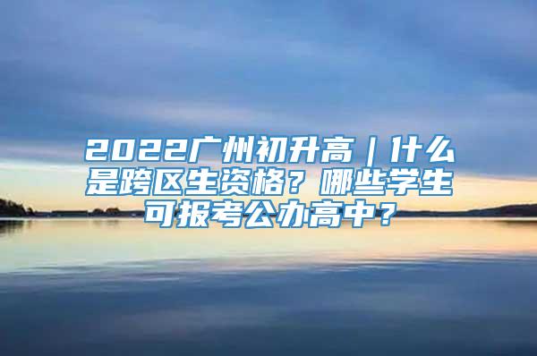 2022广州初升高｜什么是跨区生资格？哪些学生可报考公办高中？