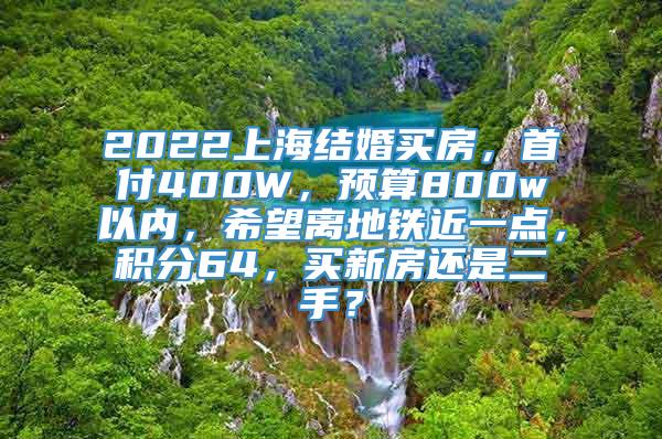 2022上海结婚买房，首付400W，预算800w以内，希望离地铁近一点，积分64，买新房还是二手？