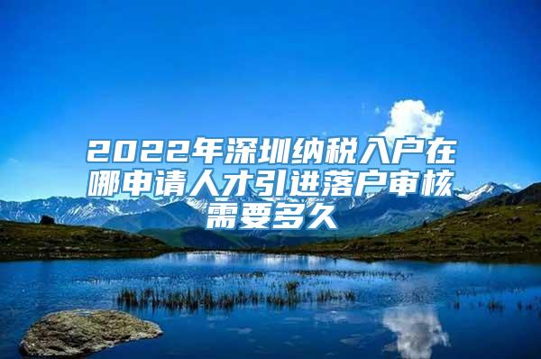 2022年深圳纳税入户在哪申请人才引进落户审核需要多久