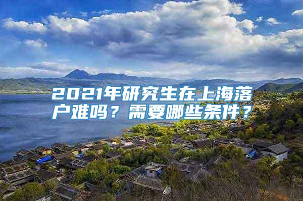 2021年研究生在上海落户难吗？需要哪些条件？