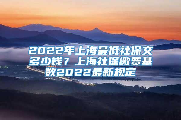 2022年上海最低社保交多少钱？上海社保缴费基数2022最新规定