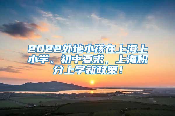 2022外地小孩在上海上小学、初中要求，上海积分上学新政策！