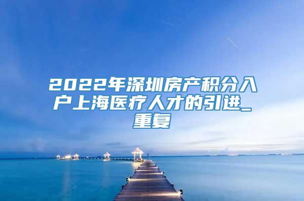 2022年深圳房产积分入户上海医疗人才的引进_重复