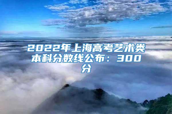2022年上海高考艺术类本科分数线公布：300分