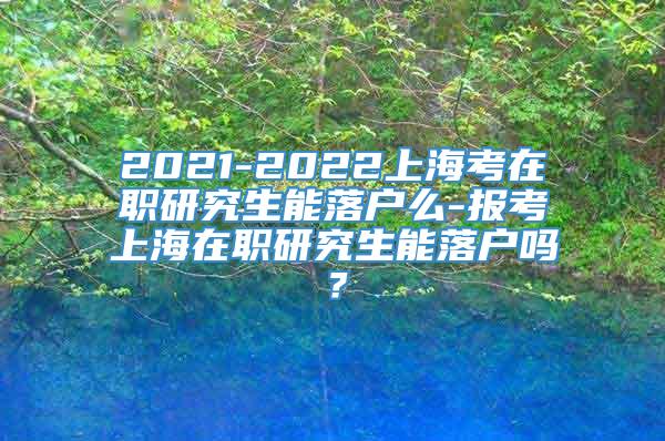 2021-2022上海考在职研究生能落户么-报考上海在职研究生能落户吗？