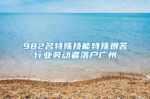 982名特殊技能特殊艰苦行业劳动者落户广州