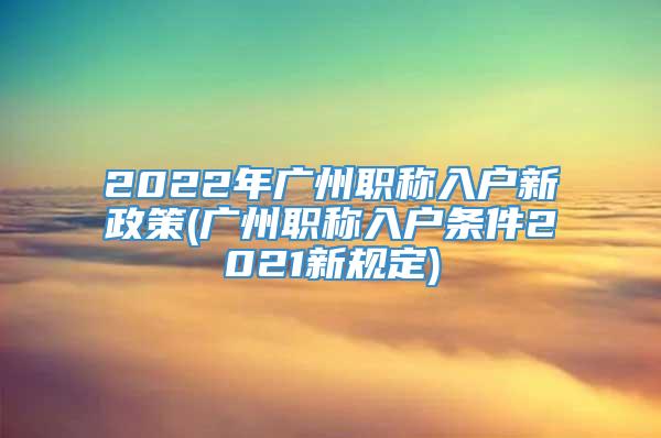 2022年广州职称入户新政策(广州职称入户条件2021新规定)