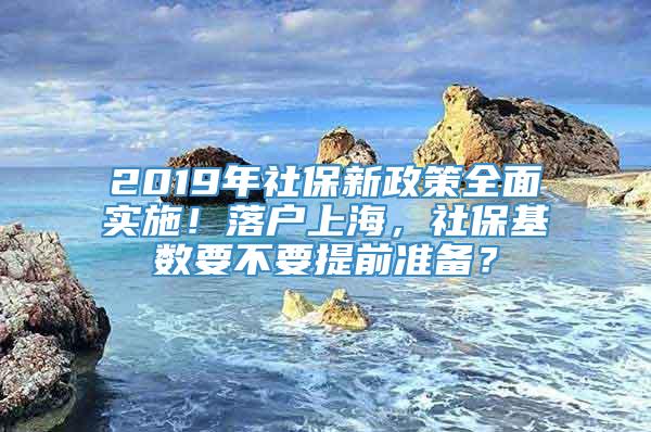 2019年社保新政策全面实施！落户上海，社保基数要不要提前准备？