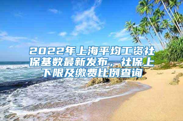 2022年上海平均工资社保基数最新发布，社保上下限及缴费比例查询