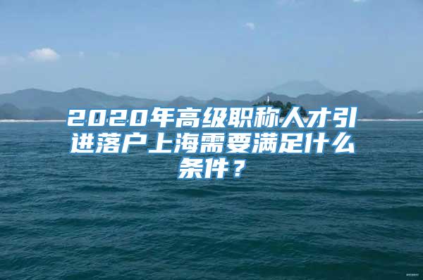 2020年高级职称人才引进落户上海需要满足什么条件？