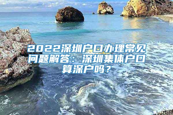 2022深圳户口办理常见问题解答：深圳集体户口算深户吗？