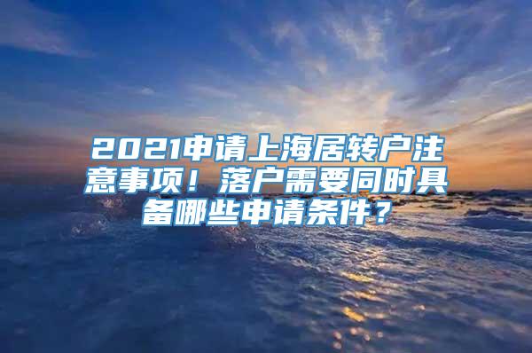 2021申请上海居转户注意事项！落户需要同时具备哪些申请条件？