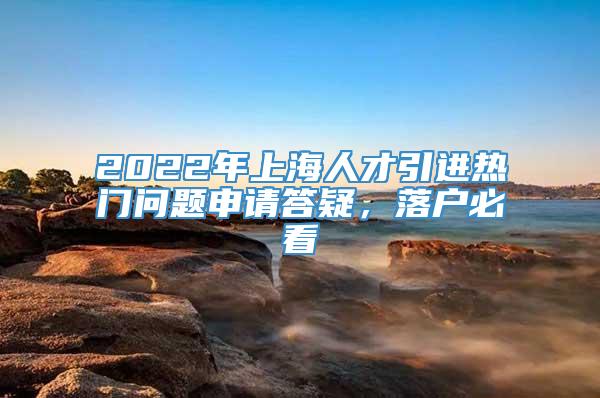 2022年上海人才引进热门问题申请答疑，落户必看
