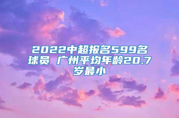 2022中超报名599名球员 广州平均年龄20.7岁最小