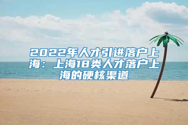 2022年人才引进落户上海：上海18类人才落户上海的硬核渠道